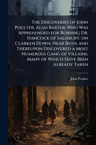 Cover image for The Discoveries of John Poulter, Alias Baxter; Who Was Apprehended for Robbing Dr. Hancock of Salisbury, on Clarken Down, Near Bath; and Thereupon Discovered a Most Numerous Gang of Villains, Many of Which Have Been Already Taken