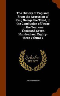 Cover image for The History of England, from the Accession of King George the Third, to the Conclusion of Peace in the Year One Thousand Seven Hundred and Eighty-Three Volume 1