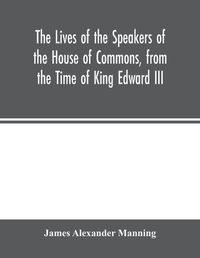 Cover image for The Lives of the Speakers of the House of Commons, from the Time of King Edward III. to Queen Victoria Comprising the Biographies of upwards of one hundred distinguished persons, and copious details of the parliamentary history of England, from the most authen