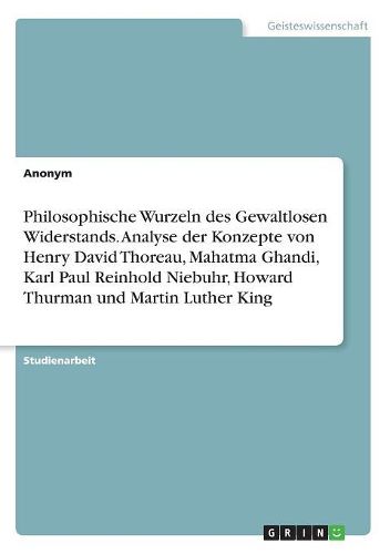 Philosophische Wurzeln des Gewaltlosen Widerstands. Analyse der Konzepte von Henry David Thoreau, Mahatma Ghandi, Karl Paul Reinhold Niebuhr, Howard Thurman und Martin Luther King