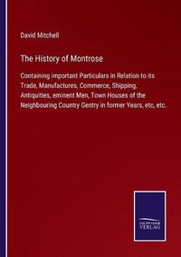 Cover image for The History of Montrose: Containing important Particulars in Relation to its Trade, Manufactures, Commerce, Shipping, Antiquities, eminent Men, Town Houses of the Neighbouring Country Gentry in former Years, etc, etc.