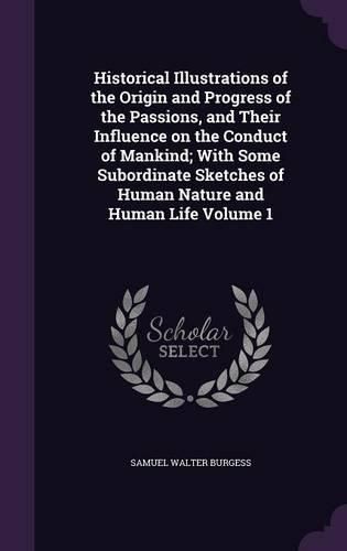 Historical Illustrations of the Origin and Progress of the Passions, and Their Influence on the Conduct of Mankind; With Some Subordinate Sketches of Human Nature and Human Life Volume 1