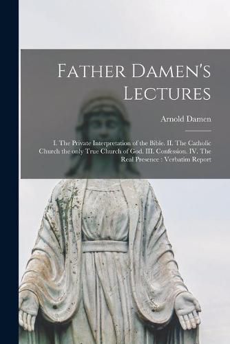 Father Damen's Lectures [microform]: I. The Private Interpretation of the Bible. II. The Catholic Church the Only True Church of God. III. Confession. IV. The Real Presence: Verbatim Report