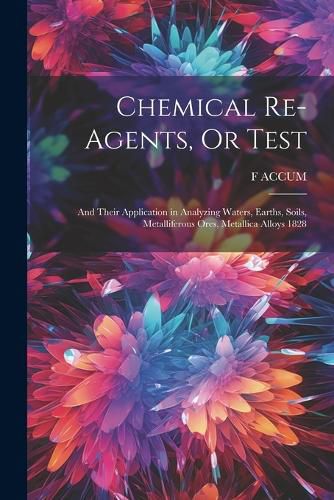 Chemical Re-Agents, Or Test; and Their Application in Analyzing Waters, Earths, Soils, Metalliferous Ores, Metallica Alloys 1828