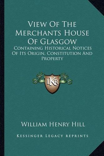 View of the Merchants House of Glasgow: Containing Historical Notices of Its Origin, Constitution and Property