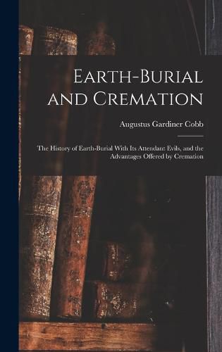 Cover image for Earth-burial and Cremation; the History of Earth-burial With its Attendant Evils, and the Advantages Offered by Cremation