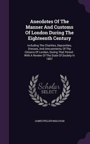 Cover image for Anecdotes of the Manner and Customs of London During the Eighteenth Century: Including the Charities, Depravities, Dresses, and Amusements, of the Citizens of London, During That Period: With a Review of the State of Society in 1807