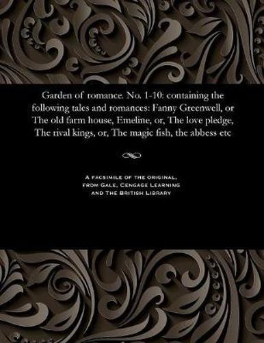 Garden of Romance. No. 1-10: Containing the Following Tales and Romances: Fanny Greenwell, or the Old Farm House, Emeline, Or, the Love Pledge, the Rival Kings, Or, the Magic Fish, the Abbess Etc