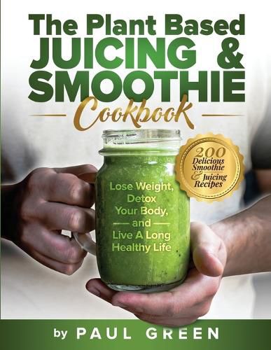 Cover image for The Plant Based Juicing And Smoothie Cookbook: 200 Delicious Smoothie And Juicing Recipes To Lose Weight, Detox Your Body and Live A Long Healthy Life