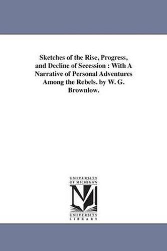 Cover image for Sketches of the Rise, Progress, and Decline of Secession: With A Narrative of Personal Adventures Among the Rebels. by W. G. Brownlow.