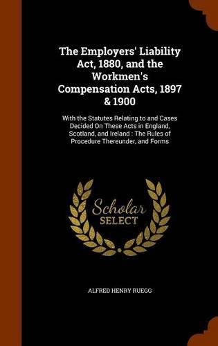 Cover image for The Employers' Liability ACT, 1880, and the Workmen's Compensation Acts, 1897 & 1900: With the Statutes Relating to and Cases Decided on These Acts in England, Scotland, and Ireland: The Rules of Procedure Thereunder, and Forms