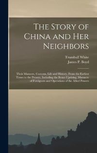 Cover image for The Story of China and Her Neighbors: Their Manners, Customs, Life and History, From the Earliest Times to the Present, Including the Boxer Uprising, Massacre of Foreigners and Operations of the Allied Powers