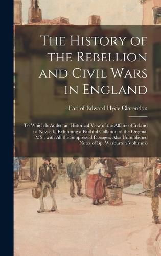 The History of the Rebellion and Civil Wars in England: to Which is Added an Historical View of the Affairs of Ireland: a New Ed., Exhibiting a Faithful Collation of the Original MS., With All the Suppressed Passages; Also Unpublished Notes of Bp....