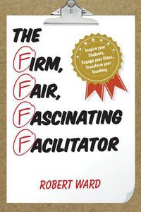 Cover image for The Firm, Fair, Fascinating Facilitator: Inspire your Students, Engage your Class, Transform your Teaching