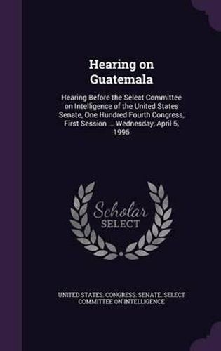 Hearing on Guatemala: Hearing Before the Select Committee on Intelligence of the United States Senate, One Hundred Fourth Congress, First Session ... Wednesday, April 5, 1995