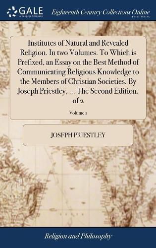 Cover image for Institutes of Natural and Revealed Religion. In two Volumes. To Which is Prefixed, an Essay on the Best Method of Communicating Religious Knowledge to the Members of Christian Societies. By Joseph Priestley, ... The Second Edition. of 2; Volume 1