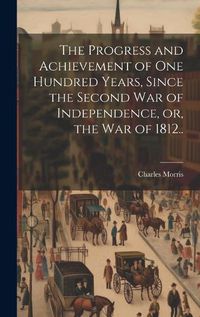 Cover image for The Progress and Achievement of one Hundred Years, Since the Second war of Independence, or, the war of 1812..