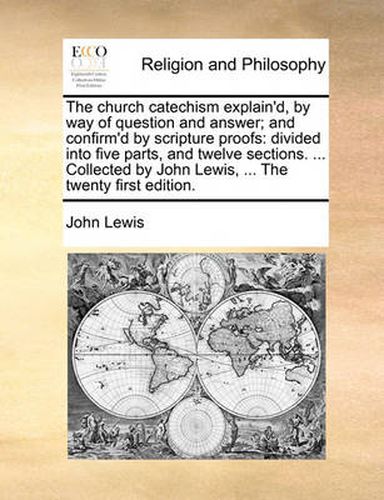 Cover image for The Church Catechism Explain'd, by Way of Question and Answer; And Confirm'd by Scripture Proofs: Divided Into Five Parts, and Twelve Sections. ... Collected by John Lewis, ... the Twenty First Edition.