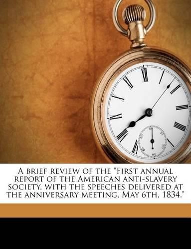 A Brief Review of the  First Annual Report of the American Anti-Slavery Society, with the Speeches Delivered at the Anniversary Meeting, May 6th, 1834.