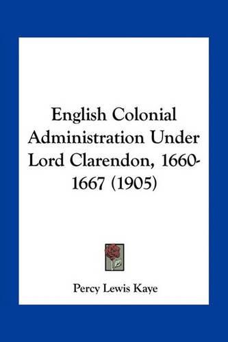 Cover image for English Colonial Administration Under Lord Clarendon, 1660-1667 (1905)