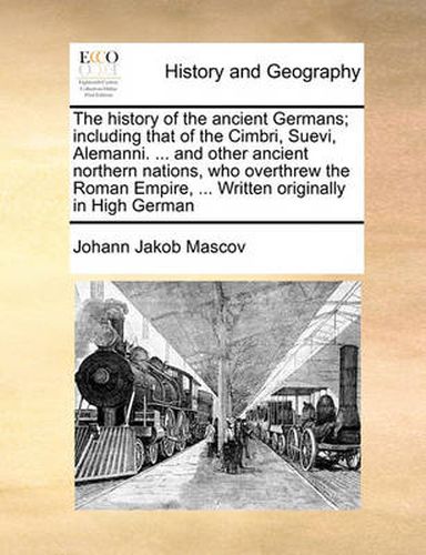 Cover image for The History of the Ancient Germans; Including That of the Cimbri, Suevi, Alemanni. ... and Other Ancient Northern Nations, Who Overthrew the Roman Empire, ... Written Originally in High German