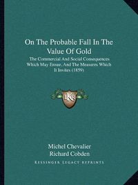 Cover image for On the Probable Fall in the Value of Gold: The Commercial and Social Consequences Which May Ensue, and the Measures Which It Invites (1859)