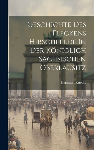 Cover image for Geschichte Des Fleckens Hirschfelde In Der Koeniglich Saechsischen Oberlausitz