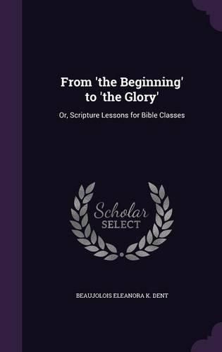 Cover image for From 'The Beginning' to 'The Glory': Or, Scripture Lessons for Bible Classes