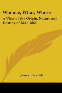 Cover image for Whence, What, Where: A View of the Origin, Nature and Destiny of Man 1886