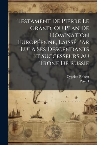 Cover image for Testament De Pierre Le Grand, Ou Plan De Domination EuropA(c)enne, LaissA(c) Par Lui a Ses Descendants Et Successeurs Au Trone De Russie