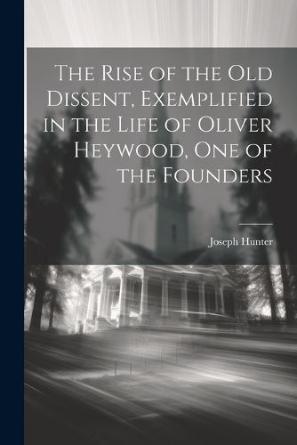 Cover image for The Rise of the old Dissent, Exemplified in the Life of Oliver Heywood, one of the Founders