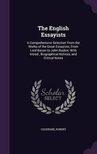 Cover image for The English Essayists: A Comprehensive Selection from the Works of the Great Essayists, from Lord Bacon to John Ruskin; With Introd., Biographical Notices, and Critical Notes