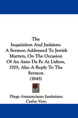 Cover image for The Inquisition and Judaism: A Sermon Addressed to Jewish Martyrs, on the Occasion of an Auto Da Fe at Lisbon, 1705, Also a Reply to the Sermon (1845)