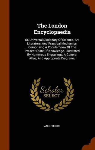 Cover image for The London Encyclopaedia: Or, Universal Dictionary of Science, Art, Literature, and Practical Mechanics, Comprising a Popular View of the Present State of Knowledge. Illustrated by Numerous Engravings, a General Atlas, and Appropriate Diagrams,