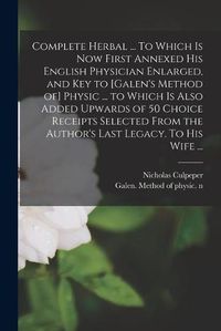 Cover image for Complete Herbal ... To Which is Now First Annexed His English Physician Enlarged, and Key to [Galen's Method of] Physic ... to Which is Also Added Upwards of 50 Choice Receipts Selected From the Author's Last Legacy. To His Wife ...