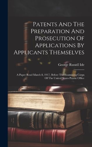 Cover image for Patents And The Preparation And Prosecution Of Applications By Applicants Themselves; A Paper Read March 8, 1917, Before The Examining Corps Of The United States Patent Office