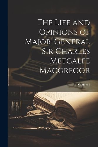 The Life and Opinions of Major-General Sir Charles Metcalfe Macgregor; Volume 1