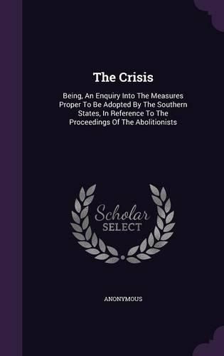 Cover image for The Crisis: Being, an Enquiry Into the Measures Proper to Be Adopted by the Southern States, in Reference to the Proceedings of the Abolitionists