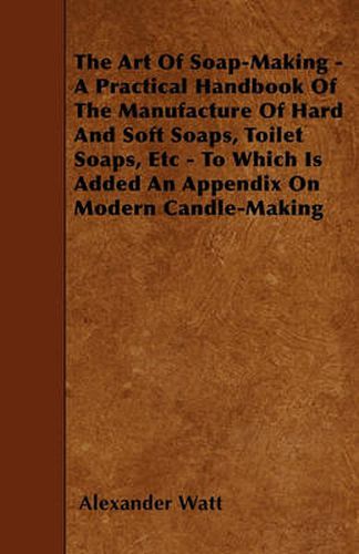 Cover image for The Art Of Soap-Making - A Practical Handbook Of The Manufacture Of Hard And Soft Soaps, Toilet Soaps, Etc - To Which Is Added An Appendix On Modern Candle-Making