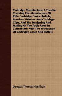 Cover image for Cartridge Manufacture; A Treatise Covering the Manufacture of Rifle Cartridge Cases, Bullets, Powders, Primers and Cartridge Clips, and the Designing and Making of the Tools Used in Connection with the Production of Cartridge Cases and Bullets