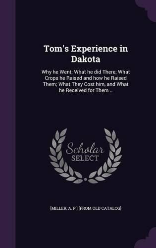 Cover image for Tom's Experience in Dakota: Why He Went; What He Did There; What Crops He Raised and How He Raised Them; What They Cost Him, and What He Received for Them ..