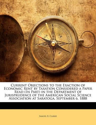 Cover image for Current Objections to the Exaction of Economic Rent by Taxation Considered a Paper Read (In Part) in the Department of Jurisprudence of the American Social Science Association at Saratoga, September 6, 1888