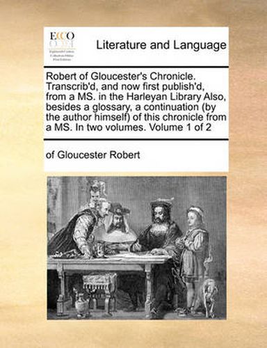 Cover image for Robert of Gloucester's Chronicle. Transcrib'd, and Now First Publish'd, from a Ms. in the Harleyan Library Also, Besides a Glossary, a Continuation (by the Author Himself) of This Chronicle from a Ms. in Two Volumes. Volume 1 of 2