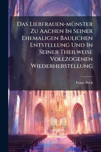 Cover image for Das Liebfrauen-M Nster Zu Aachen in Seiner Ehemaligen Baulichen Entstellung Und in Seiner Theilweise Vollzogenen Wiederherstellung: Vortrag Zum Besten Der Hiesigen Votivkirche: Am 11. Januar Im Saale Der Grossen Redoute Gehalten...