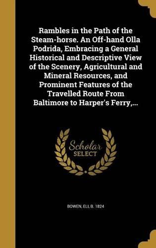 Cover image for Rambles in the Path of the Steam-horse. An Off-hand Olla Podrida, Embracing a General Historical and Descriptive View of the Scenery, Agricultural and Mineral Resources, and Prominent Features of the Travelled Route From Baltimore to Harper's Ferry, ...