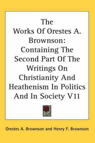 Cover image for The Works Of Orestes A. Brownson: Containing The Second Part Of The Writings On Christianity And Heathenism In Politics And In Society V11