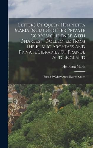 Letters Of Queen Henrietta Maria Including Her Private Correspondence With Charles I., Collected From The Public Archives And Private Libraries Of France And England