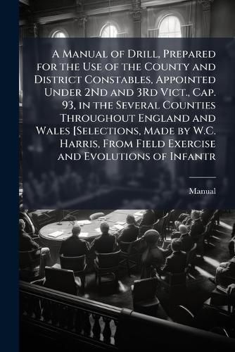 Cover image for A Manual of Drill, Prepared for the Use of the County and District Constables, Appointed Under 2Nd and 3Rd Vict., Cap. 93, in the Several Counties Throughout England and Wales [Selections, Made by W.C. Harris, From Field Exercise and Evolutions of Infantr