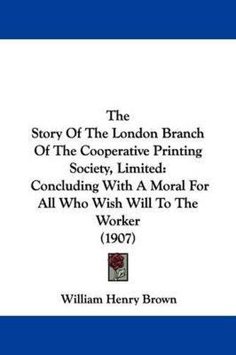 Cover image for The Story of the London Branch of the Cooperative Printing Society, Limited: Concluding with a Moral for All Who Wish Will to the Worker (1907)