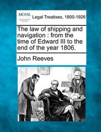Cover image for The law of shipping and navigation: from the time of Edward III to the end of the year 1806.